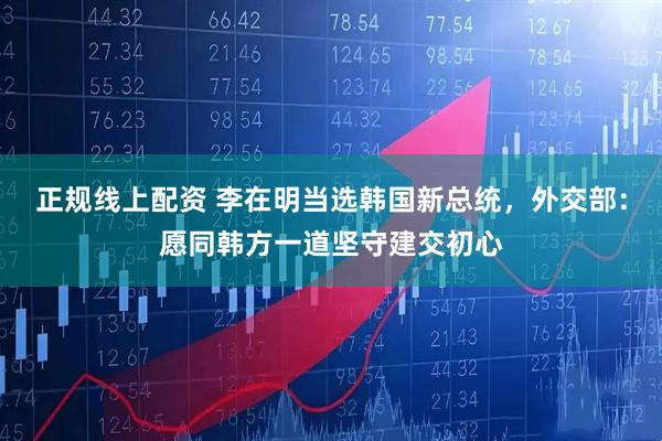 正规线上配资 李在明当选韩国新总统，外交部：愿同韩方一道坚守建交初心