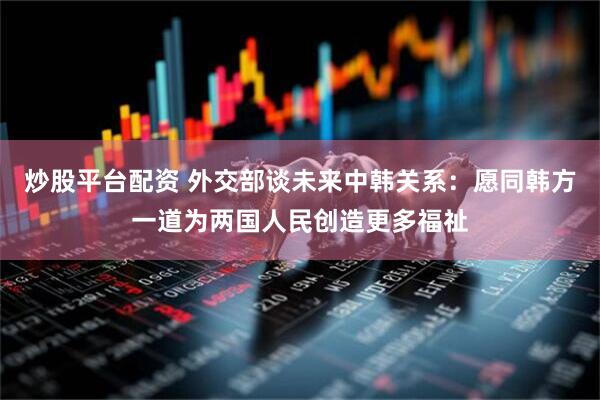 炒股平台配资 外交部谈未来中韩关系：愿同韩方一道为两国人民创造更多福祉