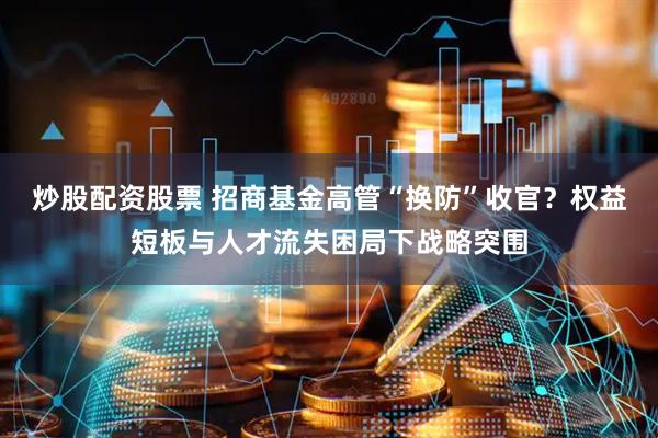 炒股配资股票 招商基金高管“换防”收官？权益短板与人才流失困局下战略突围