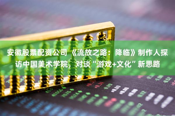 安徽股票配资公司 《流放之路：降临》制作人探访中国美术学院，对谈“游戏+文化”新思路