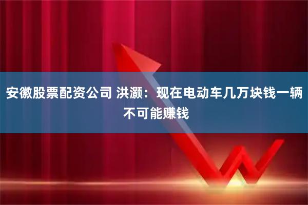 安徽股票配资公司 洪灏：现在电动车几万块钱一辆 不可能赚钱