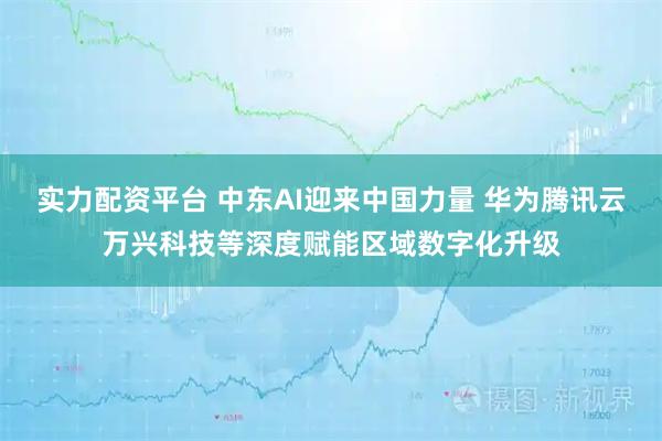 实力配资平台 中东AI迎来中国力量 华为腾讯云万兴科技等深度赋能区域数字化升级