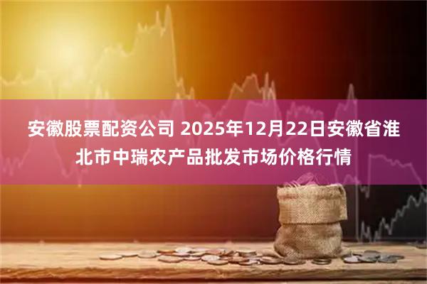 安徽股票配资公司 2025年12月22日安徽省淮北市中瑞农产品批发市场价格行情