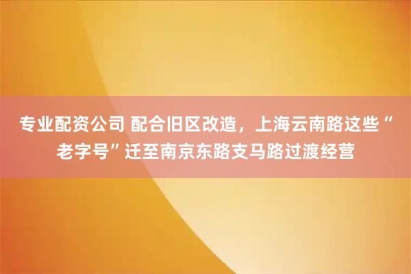 专业配资公司 配合旧区改造，上海云南路这些“老字号”迁至南京东路支马路过渡经营