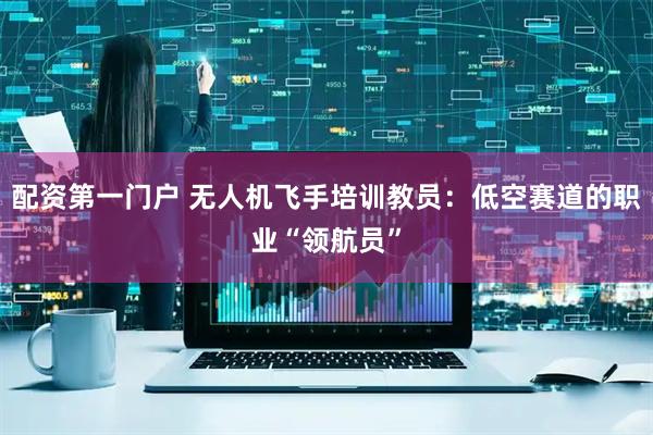 配资第一门户 无人机飞手培训教员：低空赛道的职业“领航员”