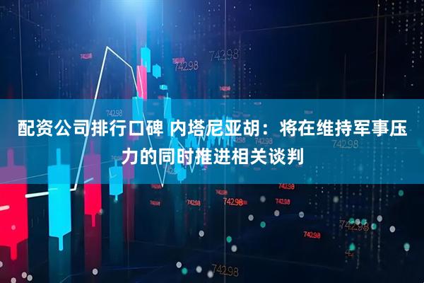 配资公司排行口碑 内塔尼亚胡：将在维持军事压力的同时推进相关谈判
