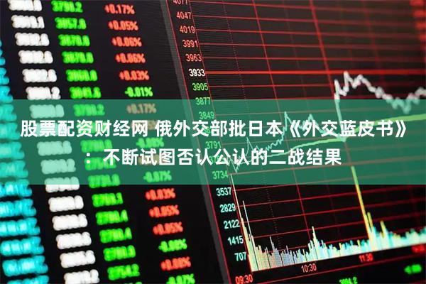 股票配资财经网 俄外交部批日本《外交蓝皮书》：不断试图否认公认的二战结果