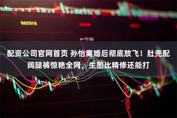 配资公司官网首页 孙怡离婚后彻底放飞！肚兜配阔腿裤惊艳全网，生图比精修还能打