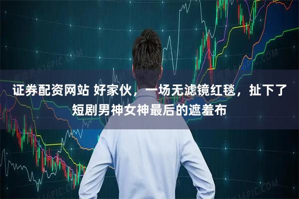 证券配资网站 好家伙，一场无滤镜红毯，扯下了短剧男神女神最后的遮羞布