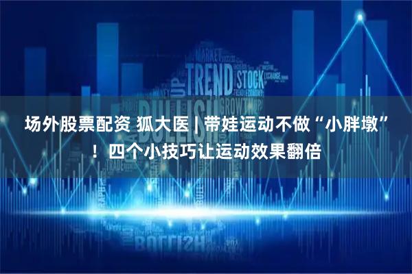 场外股票配资 狐大医 | 带娃运动不做“小胖墩”！四个小技巧让运动效果翻倍