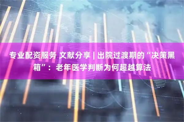 专业配资服务 文献分享 | 出院过渡期的“决策黑箱”：老年医学判断为何超越算法