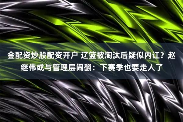 金配资炒股配资开户 辽篮被淘汰后疑似内讧？赵继伟或与管理层闹翻：下赛季也要走人了