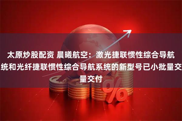 太原炒股配资 晨曦航空：激光捷联惯性综合导航系统和光纤捷联惯性综合导航系统的新型号已小批量交付