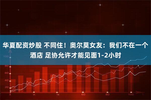 华夏配资炒股 不同住！奥尔莫女友：我们不在一个酒店 足协允许才能见面1-2小时
