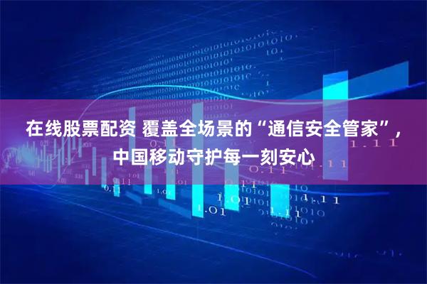 在线股票配资 覆盖全场景的“通信安全管家”，中国移动守护每一刻安心