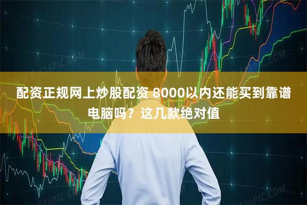 配资正规网上炒股配资 8000以内还能买到靠谱电脑吗？这几款绝对值